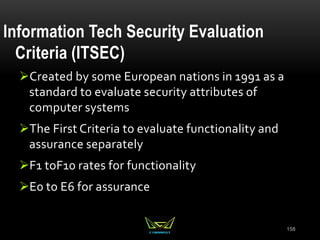 158
Information Tech Security Evaluation
Criteria (ITSEC)
Created by some European nations in 1991 as a
standard to evaluate security attributes of
computer systems
The First Criteria to evaluate functionality and
assurance separately
F1 toF10 rates for functionality
E0 to E6 for assurance
 
