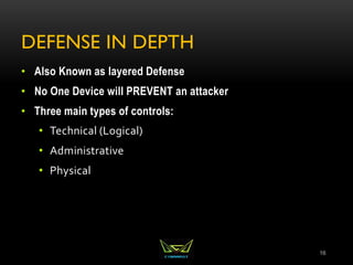 DEFENSE IN DEPTH
• Also Known as layered Defense
• No One Device will PREVENT an attacker
• Three main types of controls:
• Technical (Logical)
• Administrative
• Physical
16
 