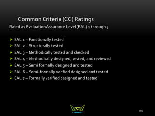 160
Common Criteria (CC) Ratings
Rated as Evaluation Assurance Level (EAL) 1 through 7
 EAL 1 – Functionally tested
 EAL 2 – Structurally tested
 EAL 3 – Methodically tested and checked
 EAL 4 – Methodically designed, tested, and reviewed
 EAL 5 – Semi formally designed and tested
 EAL 6 – Semi-formally verified designed and tested
 EAL 7 – Formally verified designed and tested
 