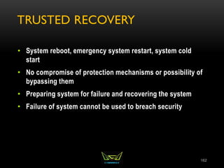 TRUSTED RECOVERY
• System reboot, emergency system restart, system cold
start
• No compromise of protection mechanisms or possibility of
bypassing them
• Preparing system for failure and recovering the system
• Failure of system cannot be used to breach security
162
 