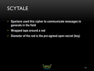 SCYTALE
• Spartans used this cipher to communicate messages to
generals in the field
• Wrapped tape around a rod
• Diameter of the rod is the pre-agreed upon secret (key)
166
 