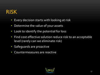 RISK
• Every decision starts with looking at risk
• Determine the value of your assets
• Look to identify the potential for loss
• Find cost effective solution reduce risk to an acceptable
level (rarely can we eliminate risk)
• Safeguards are proactive
• Countermeasures are reactive
17
 