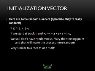INITIALIZATION VECTOR
• Here are some random numbers (I promise, they’re really
random!)
7 5 2 3 4 9 4
If we start at track 0 and +7 +5 – 2 +3 + 4 +9 -4
We still don’t have randomness. Vary the starting point
and that will make the process more random
Very similar to a “seed” or a “salt”
 