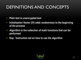 DEFINITIONS AND CONCEPTS
• Plain text is unencrypted text
• Initialization Vector (IV) adds randomness to the beginning
of the process
• Algorithm is the collection of math functions that can be
performed
• Key: Instruction set on how to use the algorithm
175
 
