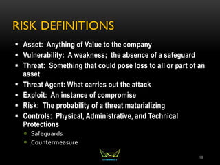 RISK DEFINITIONS
 Asset: Anything of Value to the company
 Vulnerability: A weakness; the absence of a safeguard
 Threat: Something that could pose loss to all or part of an
asset
 Threat Agent: What carries out the attack
 Exploit: An instance of compromise
 Risk: The probability of a threat materializing
 Controls: Physical, Administrative, and Technical
Protections
 Safeguards
 Countermeasure
18
 