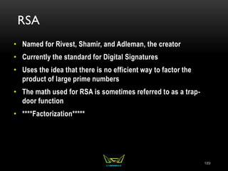RSA
• Named for Rivest, Shamir, and Adleman, the creator
• Currently the standard for Digital Signatures
• Uses the idea that there is no efficient way to factor the
product of large prime numbers
• The math used for RSA is sometimes referred to as a trap-
door function
• ****Factorization*****
189
 