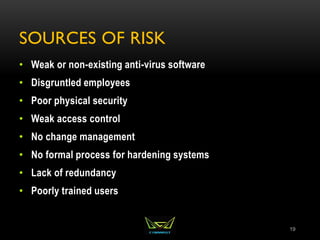 SOURCES OF RISK
• Weak or non-existing anti-virus software
• Disgruntled employees
• Poor physical security
• Weak access control
• No change management
• No formal process for hardening systems
• Lack of redundancy
• Poorly trained users
19
 