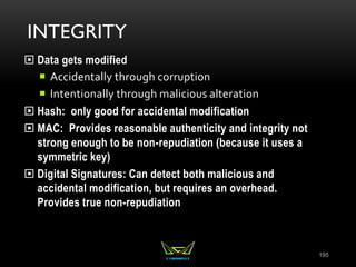 INTEGRITY
 Data gets modified
 Accidentally through corruption
 Intentionally through malicious alteration
 Hash: only good for accidental modification
 MAC: Provides reasonable authenticity and integrity not
strong enough to be non-repudiation (because it uses a
symmetric key)
 Digital Signatures: Can detect both malicious and
accidental modification, but requires an overhead.
Provides true non-repudiation
195
 