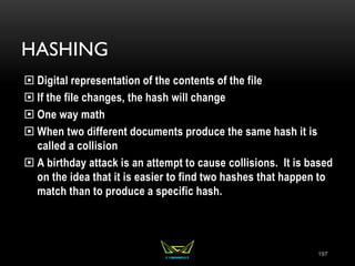 HASHING
 Digital representation of the contents of the file
 If the file changes, the hash will change
 One way math
 When two different documents produce the same hash it is
called a collision
 A birthday attack is an attempt to cause collisions. It is based
on the idea that it is easier to find two hashes that happen to
match than to produce a specific hash.
197
 