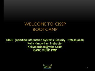 WELCOME TO CISSP
BOOTCAMP
CISSP (Certified Information Systems Security Professional)
Kelly Handerhan, Instructor
Kellymorrison@yahoo.com
CASP, CISSP, PMP
2
 
