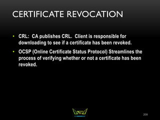 CERTIFICATE REVOCATION
• CRL: CA publishes CRL. Client is responsible for
downloading to see if a certificate has been revoked.
• OCSP (Online Certificate Status Protocol) Streamlines the
process of verifying whether or not a certificate has been
revoked.
209
 