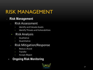 RISK MANAGEMENT
 Risk Management
• Risk Assessment
• Identify and Valuate Assets
• Identify Threats and Vulnerabilities
• Risk Analysis
• Qualitative
• Quantitative
• Risk Mitigation/Response
• Reduce /Avoid
• Transfer
• Accept /Reject
• Ongoing Risk Monitoring
21
 