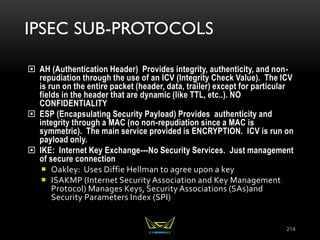 IPSEC SUB-PROTOCOLS
 AH (Authentication Header) Provides integrity, authenticity, and non-
repudiation through the use of an ICV (Integrity Check Value). The ICV
is run on the entire packet (header, data, trailer) except for particular
fields in the header that are dynamic (like TTL, etc..). NO
CONFIDENTIALITY
 ESP (Encapsulating Security Payload) Provides authenticity and
integrity through a MAC (no non-repudiation since a MAC is
symmetric). The main service provided is ENCRYPTION. ICV is run on
payload only.
 IKE: Internet Key Exchange---No Security Services. Just management
of secure connection
 Oakley: Uses Diffie Hellman to agree upon a key
 ISAKMP (Internet Security Association and Key Management
Protocol) Manages Keys, Security Associations (SAs)and
Security Parameters Index (SPI)
214
 