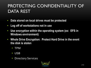 PROTECTING CONFIDENTIALITY OF
DATA REST
• Data stored on local drives must be protected
• Log off of workstations not in use
• Use encryption within the operating system (ex: EFS in
Windows environment)
• Whole Drive Encryption: Protect Hard Drive in the event
the disk is stolen
• TPM
• USB
• Directory Services
219
 