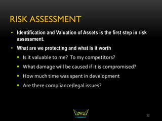 RISK ASSESSMENT
• Identification and Valuation of Assets is the first step in risk
assessment.
• What are we protecting and what is it worth
 Is it valuable to me? To my competitors?
 What damage will be caused if it is compromised?
 How much time was spent in development
 Are there compliance/legal issues?
22
 
