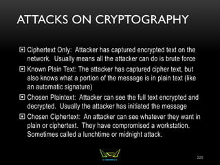 ATTACKS ON CRYPTOGRAPHY
 Ciphertext Only: Attacker has captured encrypted text on the
network. Usually means all the attacker can do is brute force
 Known Plain Text: The attacker has captured cipher text, but
also knows what a portion of the message is in plain text (like
an automatic signature)
 Chosen Plaintext: Attacker can see the full text encrypted and
decrypted. Usually the attacker has initiated the message
 Chosen Ciphertext: An attacker can see whatever they want in
plain or ciphertext. They have compromised a workstation.
Sometimes called a lunchtime or midnight attack.
220
 