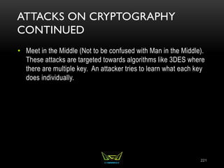 ATTACKS ON CRYPTOGRAPHY
CONTINUED
• Meet in the Middle (Not to be confused with Man in the Middle).
These attacks are targeted towards algorithms like 3DES where
there are multiple key. An attacker tries to learn what each key
does individually.
221
 
