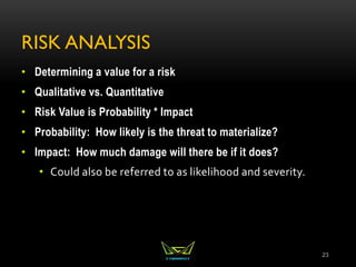 RISK ANALYSIS
• Determining a value for a risk
• Qualitative vs. Quantitative
• Risk Value is Probability * Impact
• Probability: How likely is the threat to materialize?
• Impact: How much damage will there be if it does?
• Could also be referred to as likelihood and severity.
23
 