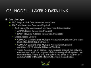 OSI MODEL – LAYER 2 DATA LINK
 Data Link Layer
 LLC Logical Link Control—error detection
 MAC Media Access Control—Physical
 Addressing/Resolution and media access determination
 ARP (Address Resolution Protocol
 RARP (Reverse Address Resolution Protocol)
 Media Access Control
 CSMA/CD Carrier Sense Multiple Access with Collision Detection
(IEEE standard) 802.3 Ethernet
 CSMA/CA Carrier Sense Multiple Access with Collision
Avoidance(IEEE standard) 802.11 Wireless
 Token Passing: 24 bit control frame passed around the network
environment with the purpose of determining which system can
transmit data. There is only one token and since a system can’t
communicate without the token, there are no collisions.
234
 