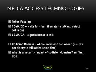 MEDIA ACCESS TECHNOLOGIES
 Token Passing
 CSMA/CD – waits for clear, then starts talking, detect
collisions
 CSMA/CA – signals intent to talk
 Collision Domain – where collisions can occur. (i.e. two
people try to talk at the same time)
 What is a security impact of collision domains? sniffing,
DoS
235
 