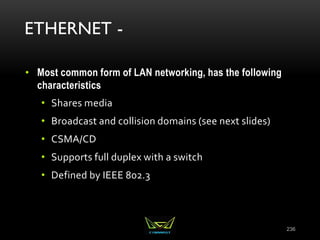 ETHERNET -
• Most common form of LAN networking, has the following
characteristics
• Shares media
• Broadcast and collision domains (see next slides)
• CSMA/CD
• Supports full duplex with a switch
• Defined by IEEE 802.3
236
 