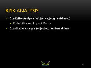 RISK ANALYSIS
• Qualitative Analysis (subjective, judgment-based)
• Probability and Impact Matrix
• Quantitative Analysis (objective, numbers driven
24
 