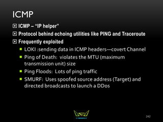 ICMP
 ICMP – “IP helper”
 Protocol behind echoing utilities like PING and Traceroute
 Frequently exploited
 LOKI :sending data in ICMP headers—covert Channel
 Ping of Death: violates the MTU (maximum
transmission unit) size
 Ping Floods: Lots of ping traffic
 SMURF: Uses spoofed source address (Target) and
directed broadcasts to launch a DDos
242
 
