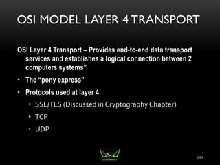 OSI MODEL LAYER 4 TRANSPORT
OSI Layer 4 Transport – Provides end-to-end data transport
services and establishes a logical connection between 2
computers systems”
• The “pony express”
• Protocols used at layer 4
• SSL/TLS (Discussed in Cryptography Chapter)
• TCP
• UDP
243
 