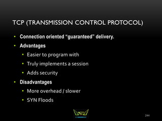TCP (TRANSMISSION CONTROL PROTOCOL)
• Connection oriented “guaranteed” delivery.
• Advantages
• Easier to program with
• Truly implements a session
• Adds security
• Disadvantages
• More overhead / slower
• SYN Floods
244
 