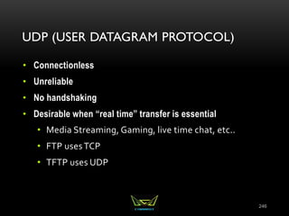 UDP (USER DATAGRAM PROTOCOL)
• Connectionless
• Unreliable
• No handshaking
• Desirable when “real time” transfer is essential
• Media Streaming, Gaming, live time chat, etc..
• FTP usesTCP
• TFTP uses UDP
246
 