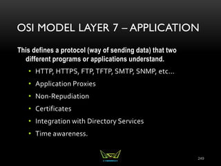 OSI MODEL LAYER 7 – APPLICATION
This defines a protocol (way of sending data) that two
different programs or applications understand.
• HTTP, HTTPS, FTP, TFTP, SMTP, SNMP, etc...
• Application Proxies
• Non-Repudiation
• Certificates
• Integration with Directory Services
• Time awareness.
249
 