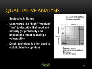 QUALITATIVE ANALYSIS
 Subjective in Nature
 Uses words like “high” “medium”
“low” to describe likelihood and
severity (or probability and
impact) of a threat exposing a
vulnerability
 Delphi technique is often used to
solicit objective opinions
25
 