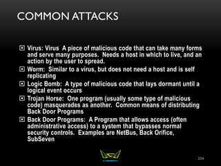 COMMON ATTACKS
 Virus: Virus A piece of malicious code that can take many forms
and serve many purposes. Needs a host in which to live, and an
action by the user to spread.
 Worm: Similar to a virus, but does not need a host and is self
replicating
 Logic Bomb: A type of malicious code that lays dormant until a
logical event occurs
 Trojan Horse: One program (usually some type of malicious
code) masquerades as another. Common means of distributing
Back Door Programs
 Back Door Programs: A Program that allows access (often
administrative access) to a system that bypasses normal
security controls. Examples are NetBus, Back Orifice,
SubSeven
254
 