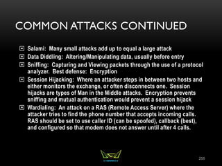 COMMON ATTACKS CONTINUED
 Salami: Many small attacks add up to equal a large attack
 Data Diddling: Altering/Manipulating data, usually before entry
 Sniffing: Capturing and Viewing packets through the use of a protocol
analyzer. Best defense: Encryption
 Session Hijacking: Where an attacker steps in between two hosts and
either monitors the exchange, or often disconnects one. Session
hijacks are types of Man in the Middle attacks. Encryption prevents
sniffing and mutual authentication would prevent a session hijack
 Wardialing: An attack on a RAS (Remote Access Server) where the
attacker tries to find the phone number that accepts incoming calls.
RAS should be set to use caller ID (can be spoofed), callback (best),
and configured so that modem does not answer until after 4 calls.
255
 