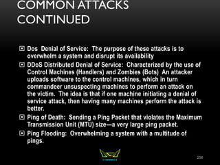 COMMON ATTACKS
CONTINUED
 Dos Denial of Service: The purpose of these attacks is to
overwhelm a system and disrupt its availability
 DDoS Distributed Denial of Service: Characterized by the use of
Control Machines (Handlers) and Zombies (Bots) An attacker
uploads software to the control machines, which in turn
commandeer unsuspecting machines to perform an attack on
the victim. The idea is that if one machine initiating a denial of
service attack, then having many machines perform the attack is
better.
 Ping of Death: Sending a Ping Packet that violates the Maximum
Transmission Unit (MTU) size—a very large ping packet.
 Ping Flooding: Overwhelming a system with a multitude of
pings.
256
 