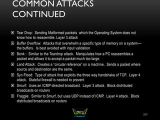 COMMON ATTACKS
CONTINUED
 Tear Drop: Sending Malformed packets which the Operating System does not
know how to reassemble. Layer 3 attack
 Buffer Overflow: Attacks that overwhelm a specific type of memory on a system—
the buffers. Is best avoided with input validation
 Bonk : Similar to the Teardrop attack. Manipulates how a PC reassembles a
packet and allows it to accept a packet much too large.
 Land Attack: Creates a “circular reference” on a machine. Sends a packet where
source and destination are the same.
 Syn Flood: Type of attack that exploits the three way handshake of TCP. Layer 4
attack. Stateful firewall is needed to prevent
 Smurf: Uses an ICMP directed broadcast. Layer 3 attack. Block distributed
broadcasts on routers
 Fraggle: Similar to Smurf, but uses UDP instead of ICMP. Layer 4 attack. Block
distributed broadcasts on routers
257
 