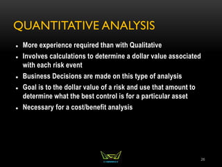 QUANTITATIVE ANALYSIS
 More experience required than with Qualitative
 Involves calculations to determine a dollar value associated
with each risk event
 Business Decisions are made on this type of analysis
 Goal is to the dollar value of a risk and use that amount to
determine what the best control is for a particular asset
 Necessary for a cost/benefit analysis
26
 