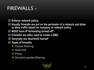 FIREWALLS -
 Enforce network policy.
 Usually firewalls are put on the perimeter of a network and allow
or deny traffic based on company or network policy.
 MUST have IP forwarding turned off*
 Firewalls are often used to create a DMZ.
 Generally are dual/multi homed*
 Types of firewalls
 Packet filtering
 State full
 Proxy
 Dynamic packet filtering
261
 