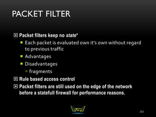 PACKET FILTER
 Packet filters keep no state*
 Each packet is evaluated own it’s own without regard
to previous traffic
 Advantages
 Disadvantages
 fragments
 Rule based access control
 Packet filters are still used on the edge of the network
before a statefull firewall for performance reasons.
263
 