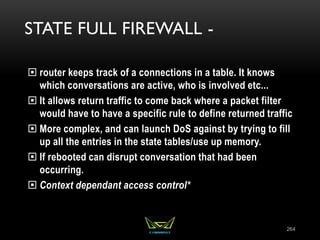 STATE FULL FIREWALL -
 router keeps track of a connections in a table. It knows
which conversations are active, who is involved etc...
 It allows return traffic to come back where a packet filter
would have to have a specific rule to define returned traffic
 More complex, and can launch DoS against by trying to fill
up all the entries in the state tables/use up memory.
 If rebooted can disrupt conversation that had been
occurring.
 Context dependant access control*
264
 