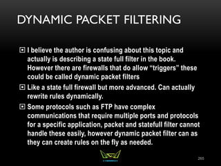 DYNAMIC PACKET FILTERING
 I believe the author is confusing about this topic and
actually is describing a state full filter in the book.
However there are firewalls that do allow “triggers” these
could be called dynamic packet filters
 Like a state full firewall but more advanced. Can actually
rewrite rules dynamically.
 Some protocols such as FTP have complex
communications that require multiple ports and protocols
for a specific application, packet and statefull filter cannot
handle these easily, however dynamic packet filter can as
they can create rules on the fly as needed.
265
 