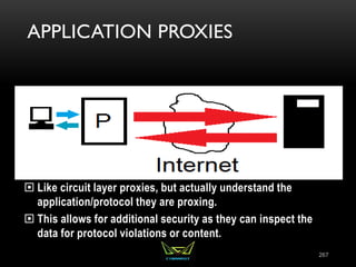 APPLICATION PROXIES
 Like circuit layer proxies, but actually understand the
application/protocol they are proxing.
 This allows for additional security as they can inspect the
data for protocol violations or content.
267
 