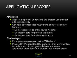 APPLICATION PROXIES
Advantages
 Application proxies understand the protocol, so they can
add extra security
 Can have advanced logging/auditing and access control
features
 Ex. Restrict users to only allowed websites
 Ex. Inspect data for protocol violations
 Ex. Inspect data for malware (viri etc..)
Disadvantages
 Extra processing requires extra CPU (slower)
 Proxies ONLY understand the protocols they were written
to understand. So you generally have a separate
application proxy for EACH protocol you want to proxy
268
 