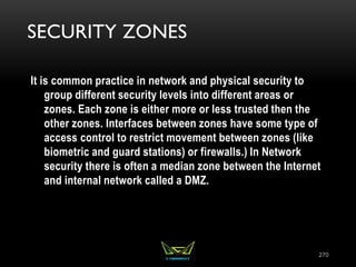 SECURITY ZONES
It is common practice in network and physical security to
group different security levels into different areas or
zones. Each zone is either more or less trusted then the
other zones. Interfaces between zones have some type of
access control to restrict movement between zones (like
biometric and guard stations) or firewalls.) In Network
security there is often a median zone between the Internet
and internal network called a DMZ.
270
 