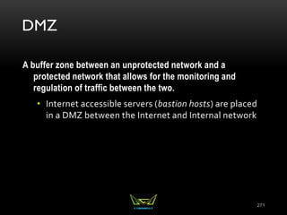 DMZ
A buffer zone between an unprotected network and a
protected network that allows for the monitoring and
regulation of traffic between the two.
• Internet accessible servers (bastion hosts) are placed
in a DMZ between the Internet and Internal network
271
 