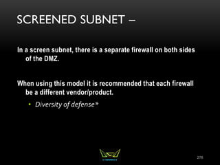 SCREENED SUBNET –
In a screen subnet, there is a separate firewall on both sides
of the DMZ.
When using this model it is recommended that each firewall
be a different vendor/product.
• Diversity of defense*
276
 