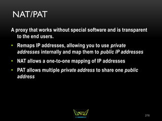 NAT/PAT
A proxy that works without special software and is transparent
to the end users.
• Remaps IP addresses, allowing you to use private
addresses internally and map them to public IP addresses
• NAT allows a one-to-one mapping of IP addresses
• PAT allows multiple private address to share one public
address
278
 