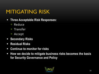 MITIGATING RISK
 Three Acceptable Risk Responses:
 Reduce
 Transfer
 Accept
 Secondary Risks
 Residual Risks
 Continue to monitor for risks
 How we decide to mitigate business risks becomes the basis
for Security Governance and Policy
28
 