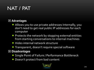NAT / PAT
 Advantages
 Allows you to use private addresses Internally, you
don’t need to get real public IP addresses for each
computer
 Protects the network by stopping external entities
from starting conversations to internal machines
 Hides internal network structure
 Transparent, doesn’t require special software
 Disadvantages
 Single Point of Failure / Performance Bottleneck
 Doesn’t protect from bad content
280
 