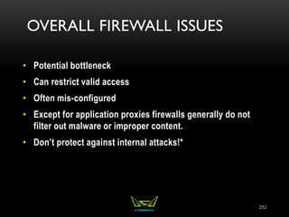OVERALL FIREWALL ISSUES
• Potential bottleneck
• Can restrict valid access
• Often mis-configured
• Except for application proxies firewalls generally do not
filter out malware or improper content.
• Don’t protect against internal attacks!*
282
 